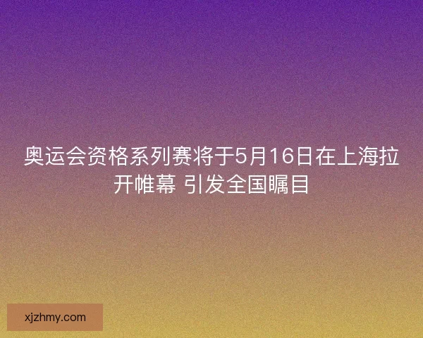 奥运会资格系列赛将于5月16日在上海拉开帷幕 引发全国瞩目