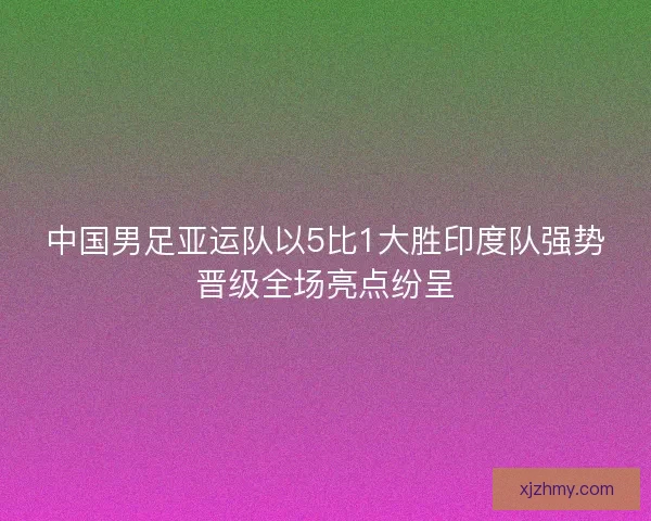 中国男足亚运队以5比1大胜印度队强势晋级全场亮点纷呈
