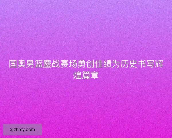 国奥男篮鏖战赛场勇创佳绩为历史书写辉煌篇章
